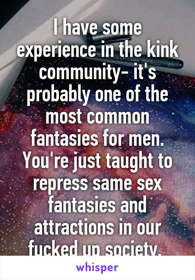 I have some experience in the kink community- it's probably one of the most common fantasies for men. You're just taught to repress same sex fantasies and attractions in our fucked up society. 