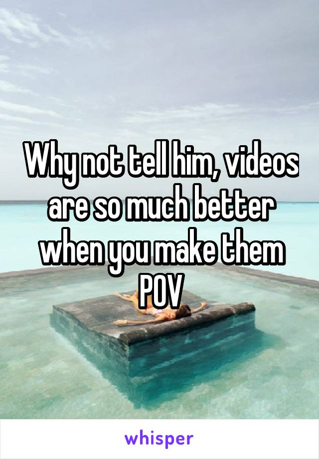 Why not tell him, videos are so much better when you make them POV