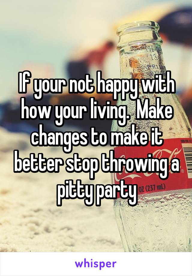 If your not happy with how your living.  Make changes to make it better stop throwing a pitty party