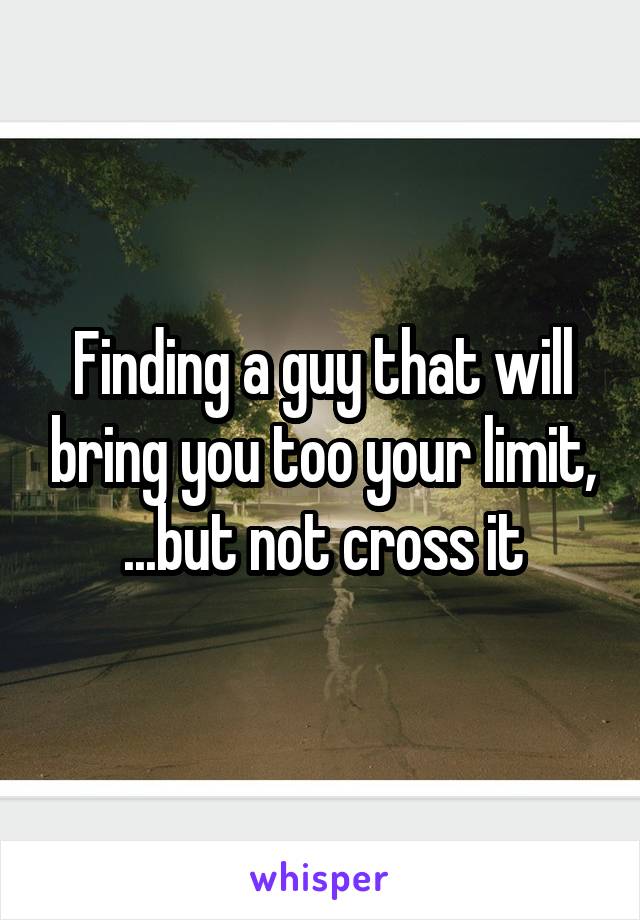 Finding a guy that will bring you too your limit, ...but not cross it