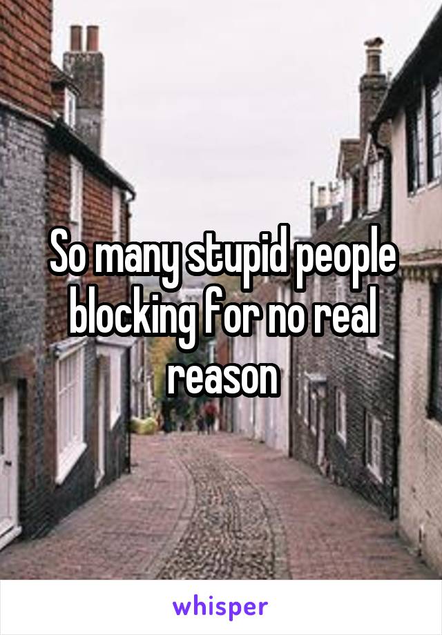 So many stupid people blocking for no real reason