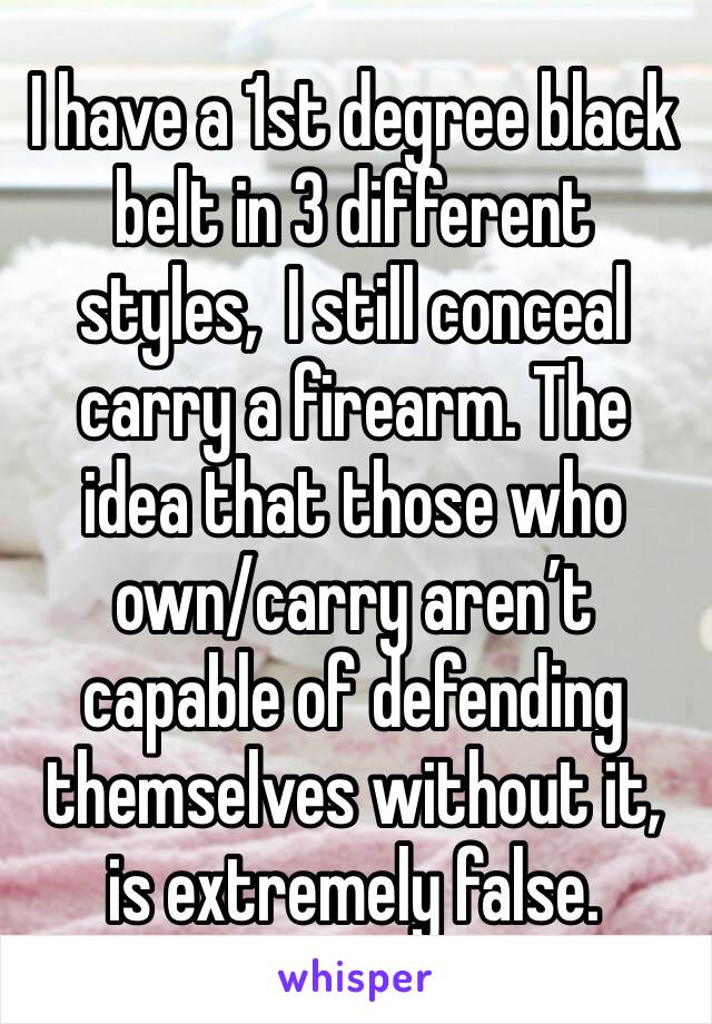 I have a 1st degree black belt in 3 different styles,  I still conceal carry a firearm. The idea that those who own/carry aren’t capable of defending themselves without it, is extremely false. 