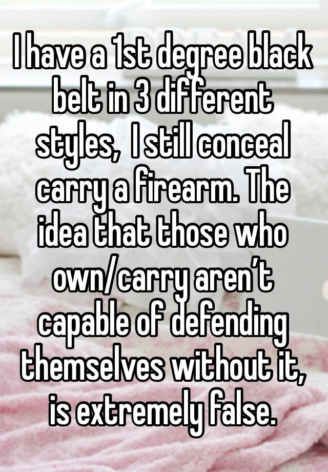 I have a 1st degree black belt in 3 different styles,  I still conceal carry a firearm. The idea that those who own/carry aren’t capable of defending themselves without it, is extremely false. 