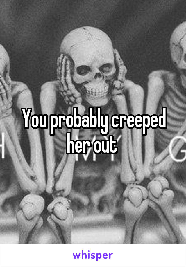 You probably creeped her out 