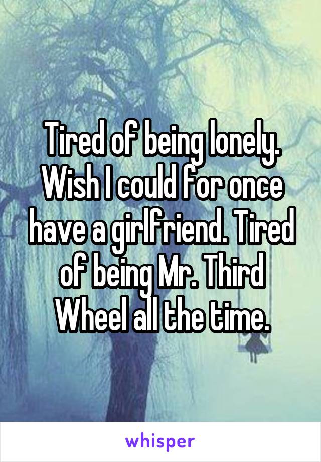 Tired of being lonely. Wish I could for once have a girlfriend. Tired of being Mr. Third Wheel all the time.