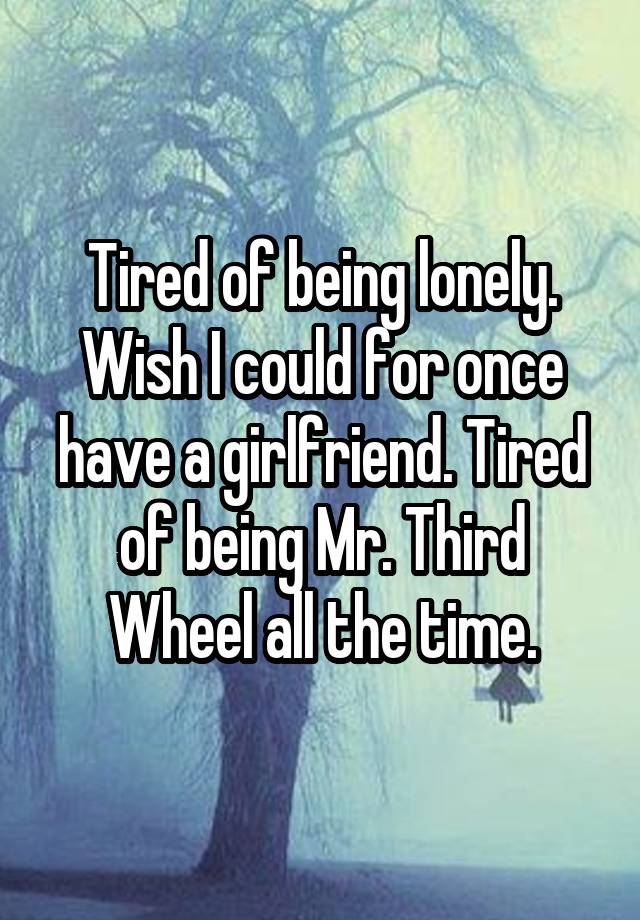 Tired of being lonely. Wish I could for once have a girlfriend. Tired of being Mr. Third Wheel all the time.