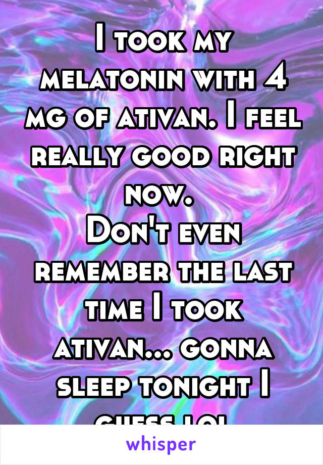 I took my melatonin with 4 mg of ativan. I feel really good right now. 
Don't even remember the last time I took ativan... gonna sleep tonight I guess lol