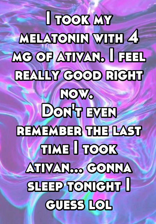 I took my melatonin with 4 mg of ativan. I feel really good right now. 
Don't even remember the last time I took ativan... gonna sleep tonight I guess lol