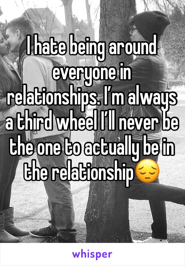 I hate being around everyone in relationships. I’m always a third wheel I’ll never be the one to actually be in the relationship😔