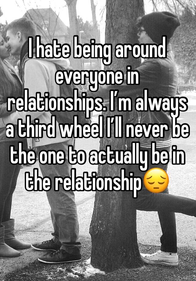 I hate being around everyone in relationships. I’m always a third wheel I’ll never be the one to actually be in the relationship😔