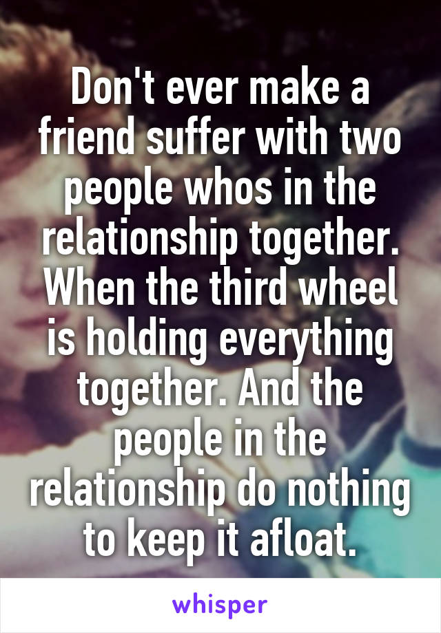 Don't ever make a friend suffer with two people whos in the relationship together. When the third wheel is holding everything together. And the people in the relationship do nothing to keep it afloat.