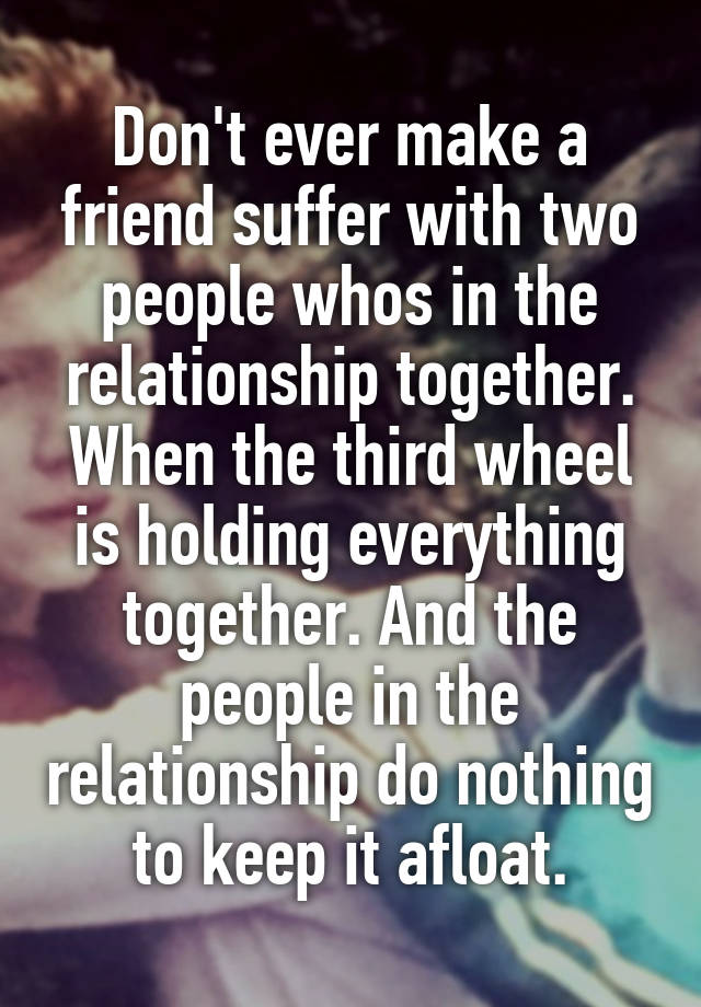 Don't ever make a friend suffer with two people whos in the relationship together. When the third wheel is holding everything together. And the people in the relationship do nothing to keep it afloat.