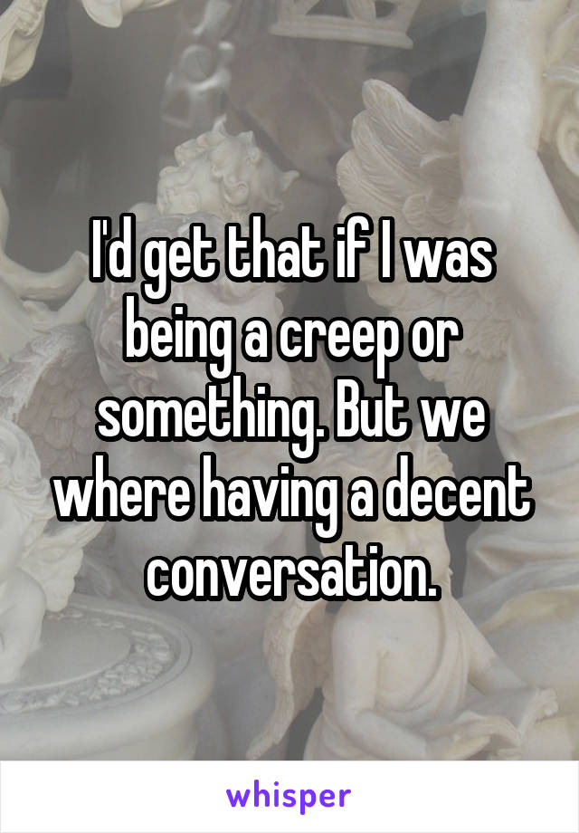 I'd get that if I was being a creep or something. But we where having a decent conversation.