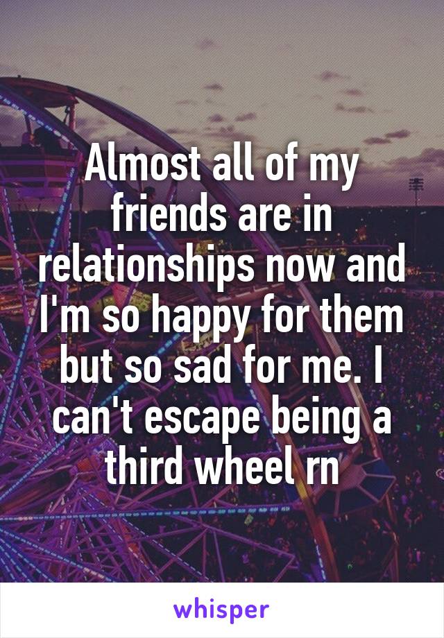 Almost all of my friends are in relationships now and I'm so happy for them but so sad for me. I can't escape being a third wheel rn