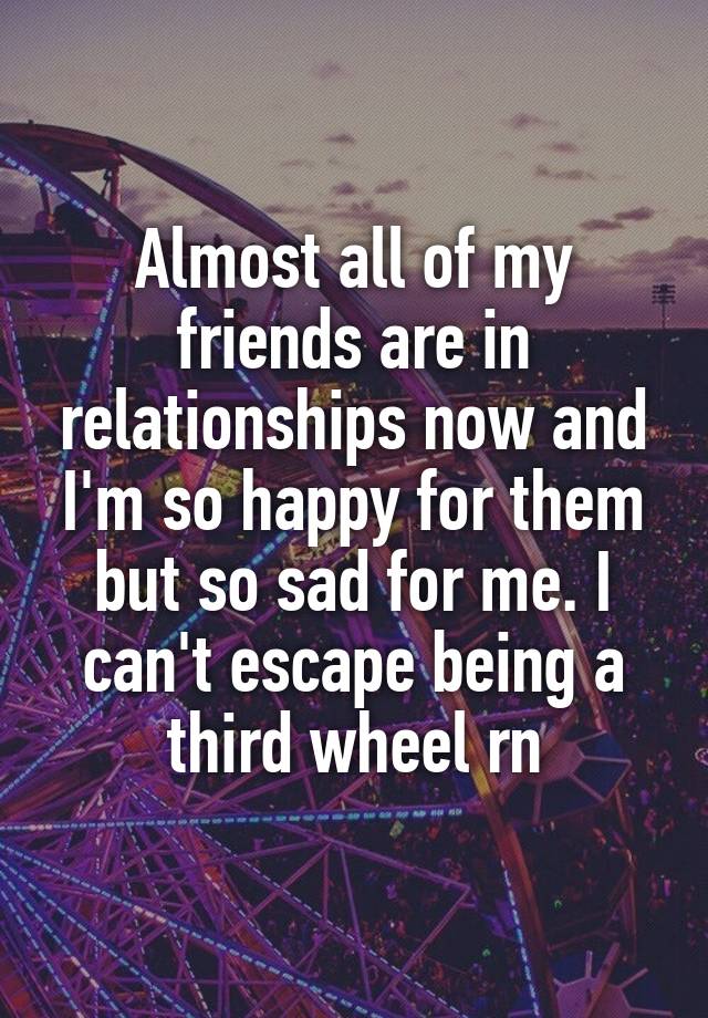 Almost all of my friends are in relationships now and I'm so happy for them but so sad for me. I can't escape being a third wheel rn