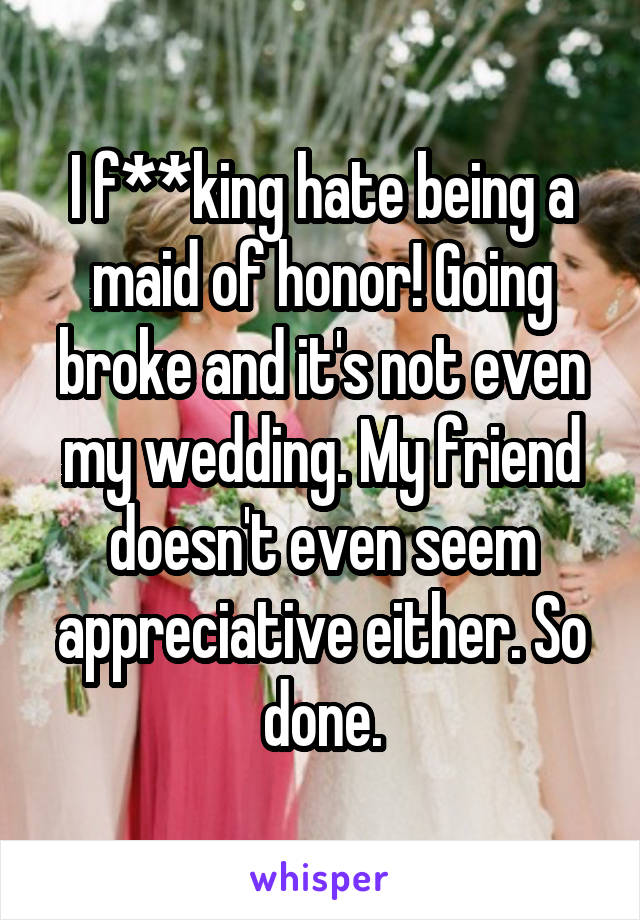 I f**king hate being a maid of honor! Going broke and it's not even my wedding. My friend doesn't even seem appreciative either. So done.