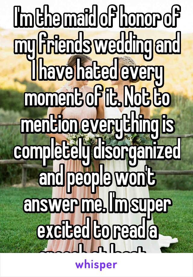 I'm the maid of honor of my friends wedding and I have hated every moment of it. Not to mention everything is completely disorganized and people won't answer me. I'm super excited to read a speech at least...