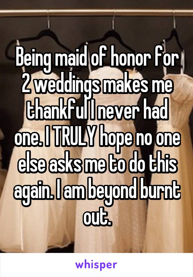 Being maid of honor for 2 weddings makes me thankful I never had one. I TRULY hope no one else asks me to do this again. I am beyond burnt out.