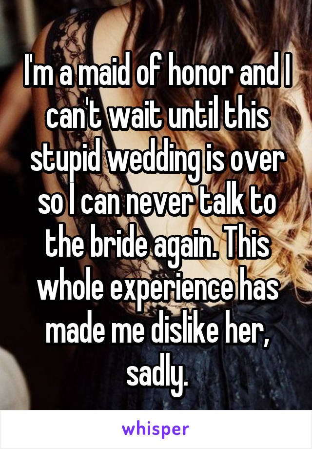 I'm a maid of honor and I can't wait until this stupid wedding is over so I can never talk to the bride again. This whole experience has made me dislike her, sadly.
