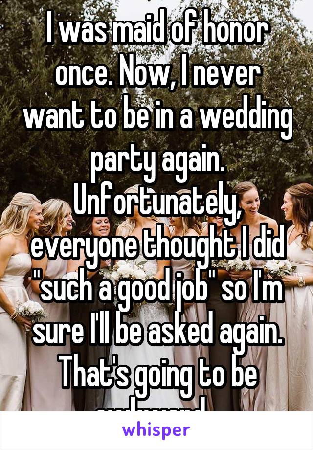I was maid of honor once. Now, I never want to be in a wedding party again. Unfortunately, everyone thought I did "such a good job" so I'm sure I'll be asked again. That's going to be awkward...