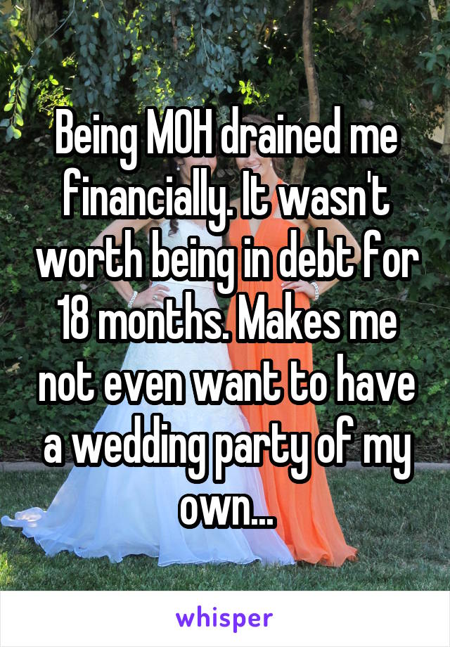Being MOH drained me financially. It wasn't worth being in debt for 18 months. Makes me not even want to have a wedding party of my own...