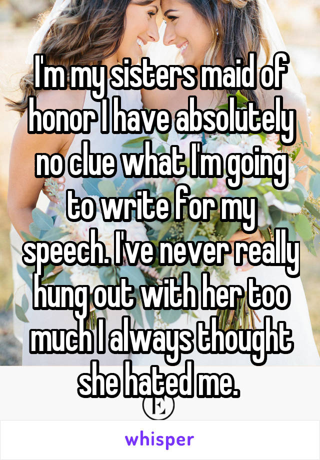 I'm my sisters maid of honor I have absolutely no clue what I'm going to write for my speech. I've never really hung out with her too much I always thought she hated me. 