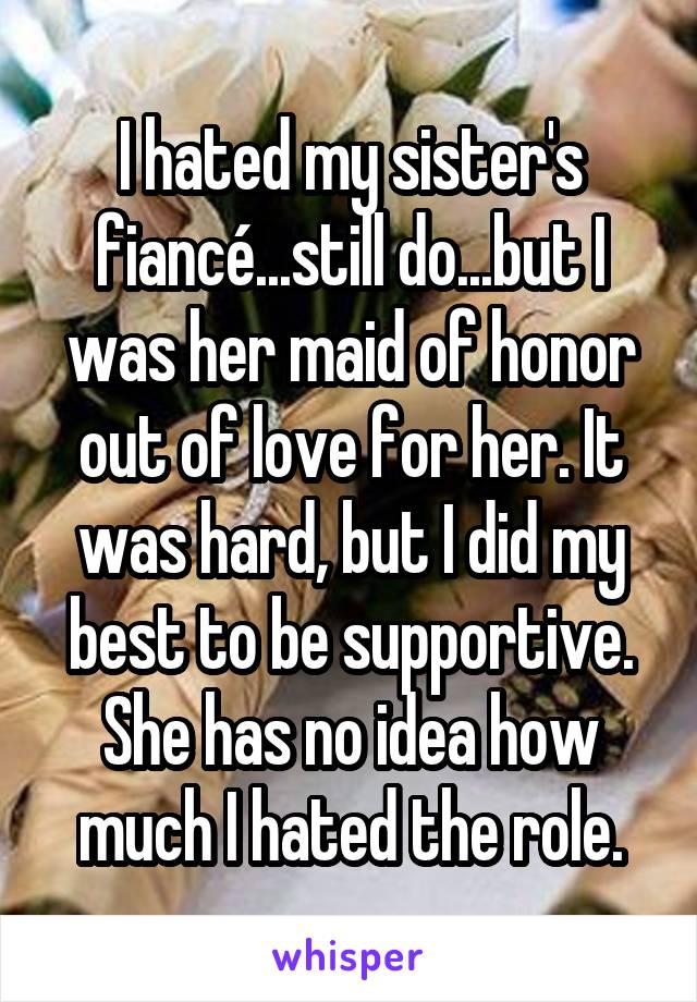 I hated my sister's fiancé...still do...but I was her maid of honor out of love for her. It was hard, but I did my best to be supportive. She has no idea how much I hated the role.