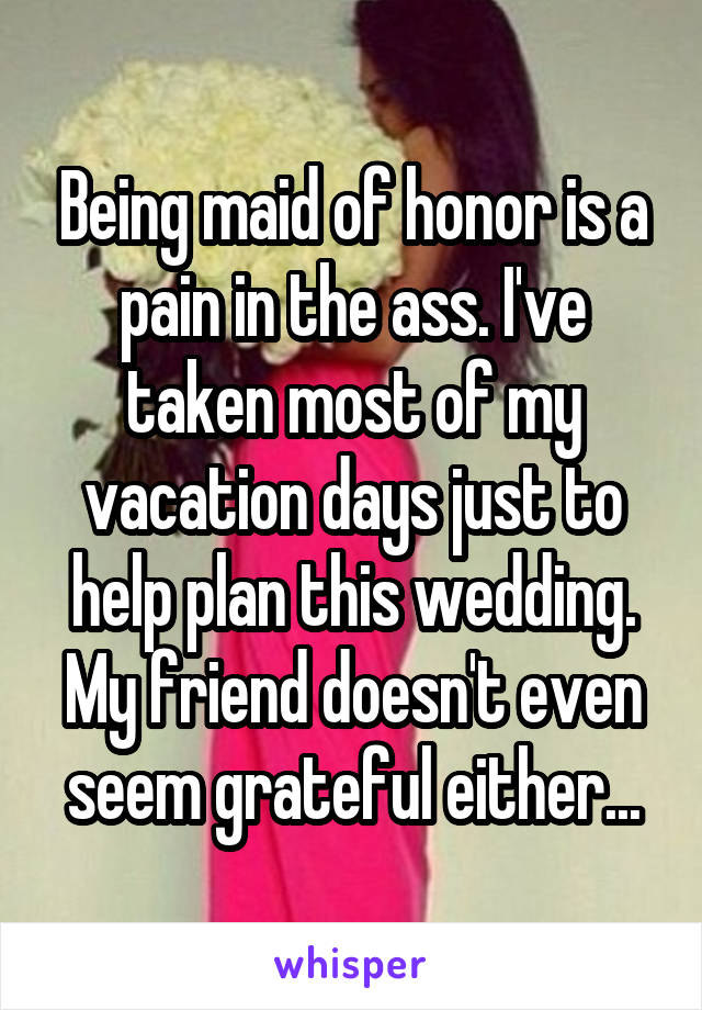 Being maid of honor is a pain in the ass. I've taken most of my vacation days just to help plan this wedding. My friend doesn't even seem grateful either...