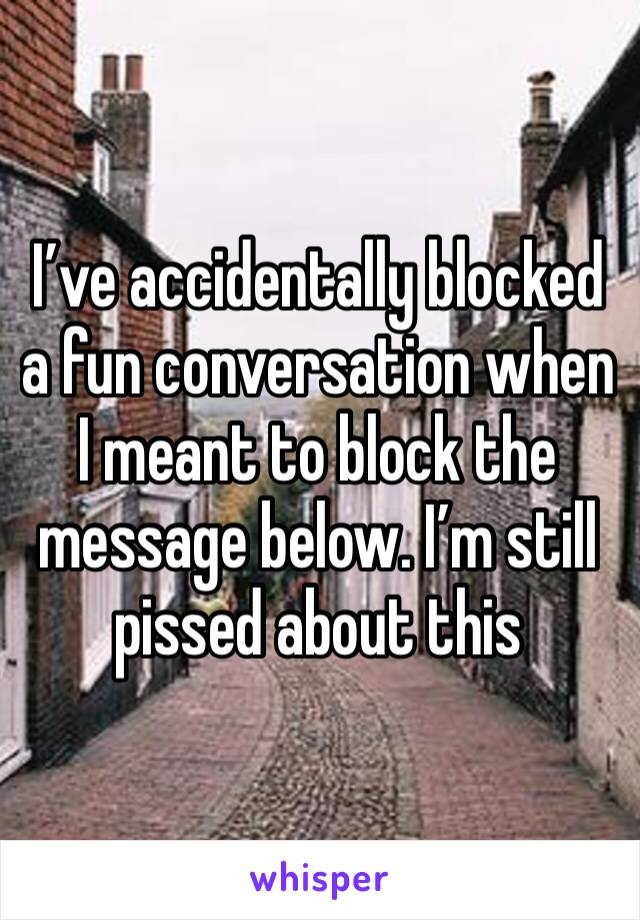 I’ve accidentally blocked a fun conversation when I meant to block the message below. I’m still pissed about this 