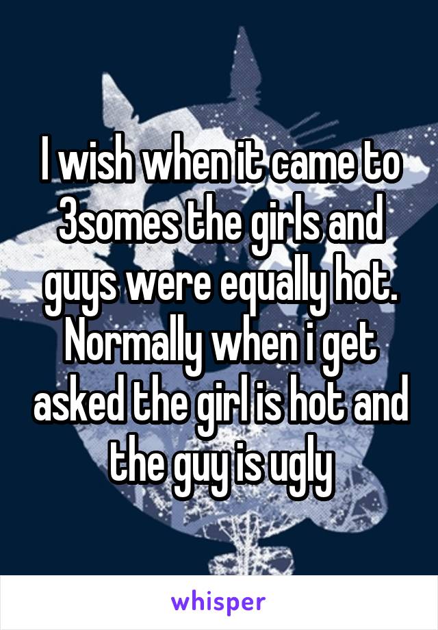 I wish when it came to 3somes the girls and guys were equally hot. Normally when i get asked the girl is hot and the guy is ugly