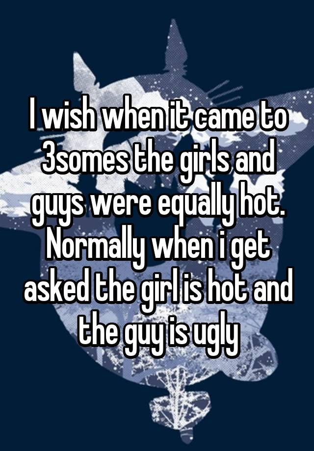 I wish when it came to 3somes the girls and guys were equally hot. Normally when i get asked the girl is hot and the guy is ugly