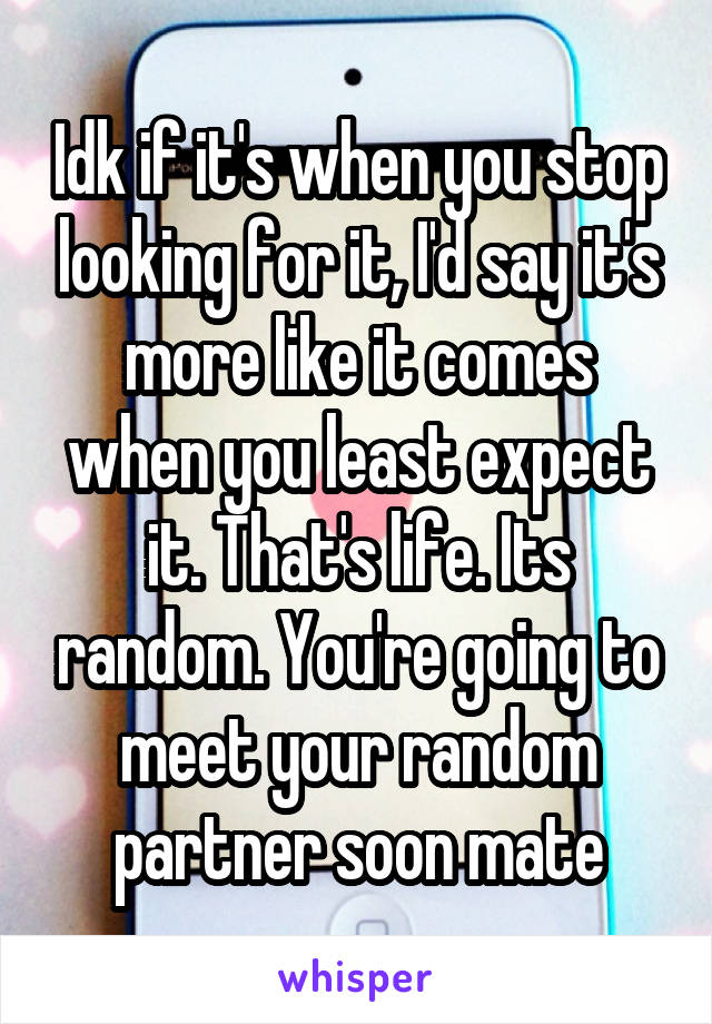 Idk if it's when you stop looking for it, I'd say it's more like it comes when you least expect it. That's life. Its random. You're going to meet your random partner soon mate