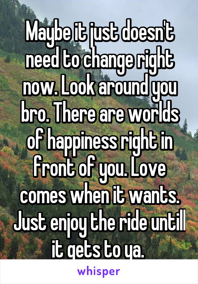 Maybe it just doesn't need to change right now. Look around you bro. There are worlds of happiness right in front of you. Love comes when it wants. Just enjoy the ride untill it gets to ya. 