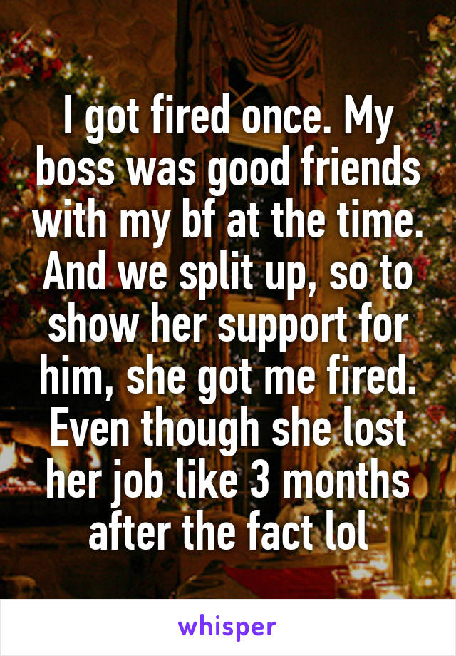 I got fired once. My boss was good friends with my bf at the time. And we split up, so to show her support for him, she got me fired. Even though she lost her job like 3 months after the fact lol