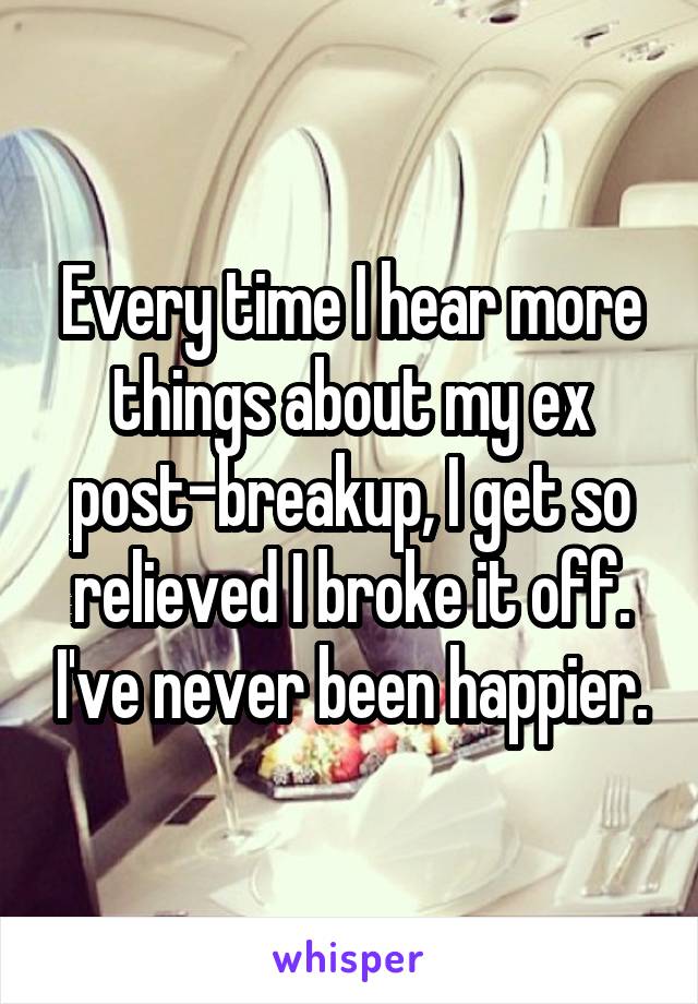 Every time I hear more things about my ex post-breakup, I get so relieved I broke it off. I've never been happier.