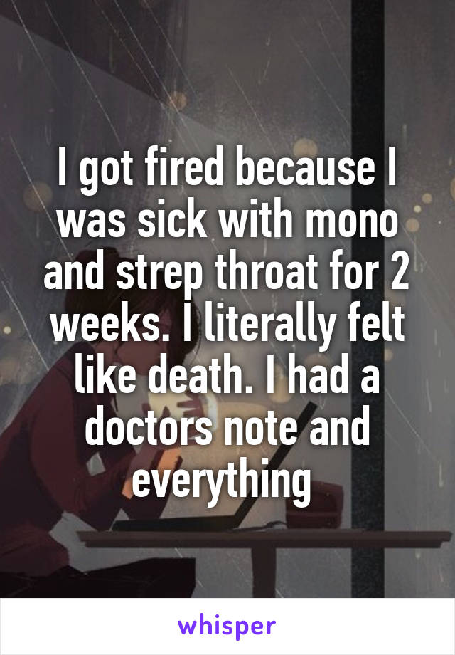 I got fired because I was sick with mono and strep throat for 2 weeks. I literally felt like death. I had a doctors note and everything 