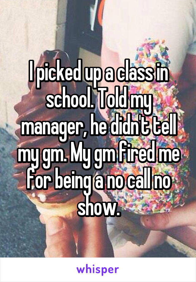 I picked up a class in school. Told my manager, he didn't tell my gm. My gm fired me for being a no call no show.