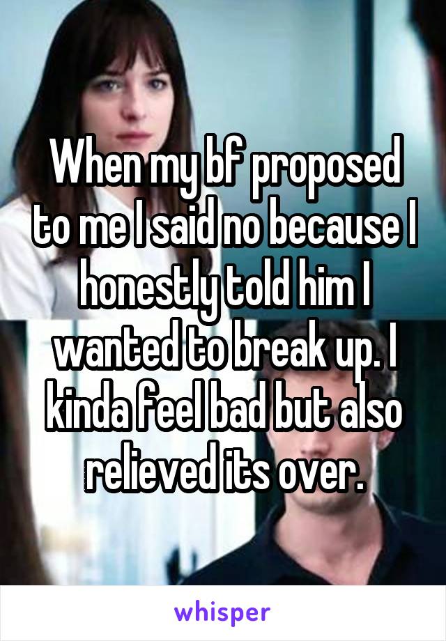 When my bf proposed to me I said no because I honestly told him I wanted to break up. I kinda feel bad but also relieved its over.