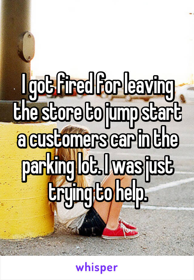 I got fired for leaving the store to jump start a customers car in the parking lot. I was just trying to help.
