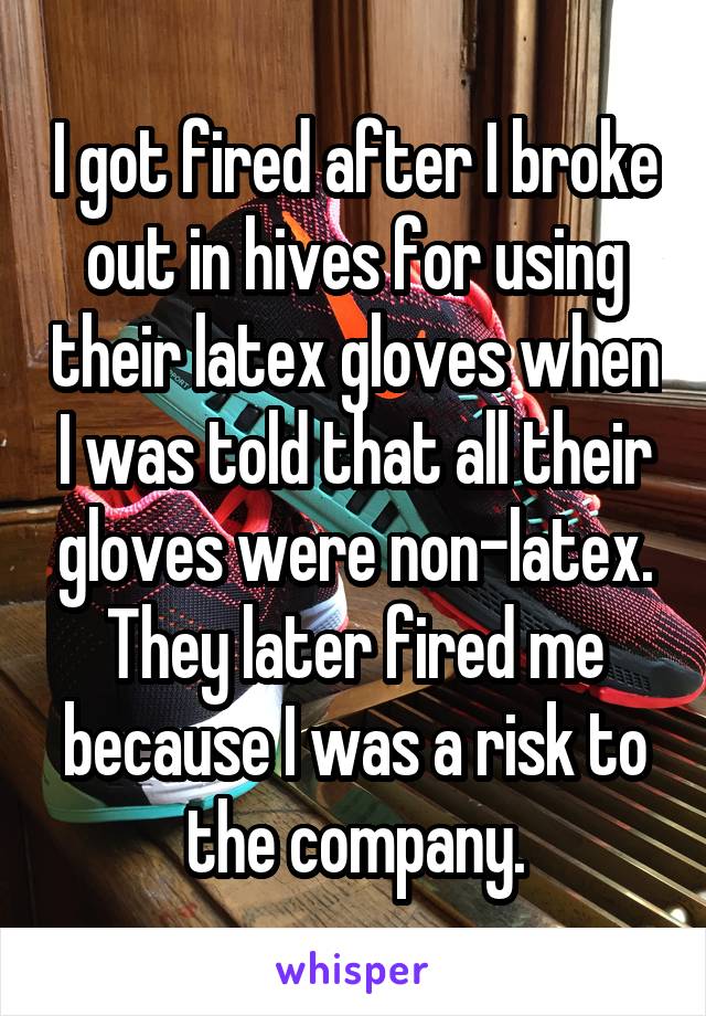 I got fired after I broke out in hives for using their latex gloves when I was told that all their gloves were non-latex. They later fired me because I was a risk to the company.