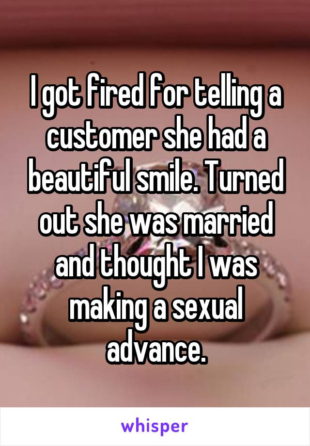 I got fired for telling a customer she had a beautiful smile. Turned out she was married and thought I was making a sexual advance.
