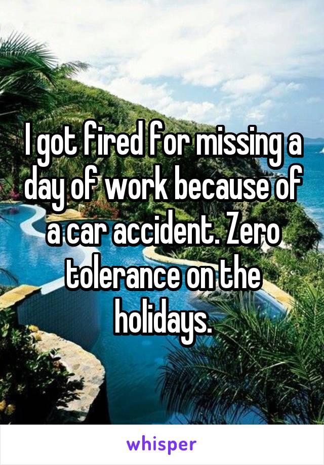 I got fired for missing a day of work because of a car accident. Zero tolerance on the holidays.