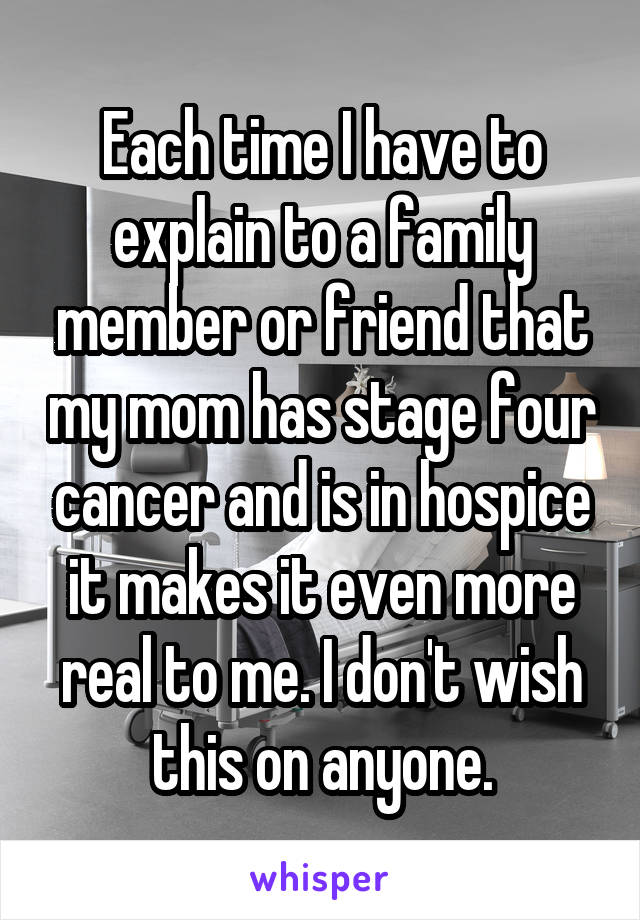 Each time I have to explain to a family member or friend that my mom has stage four cancer and is in hospice it makes it even more real to me. I don't wish this on anyone.