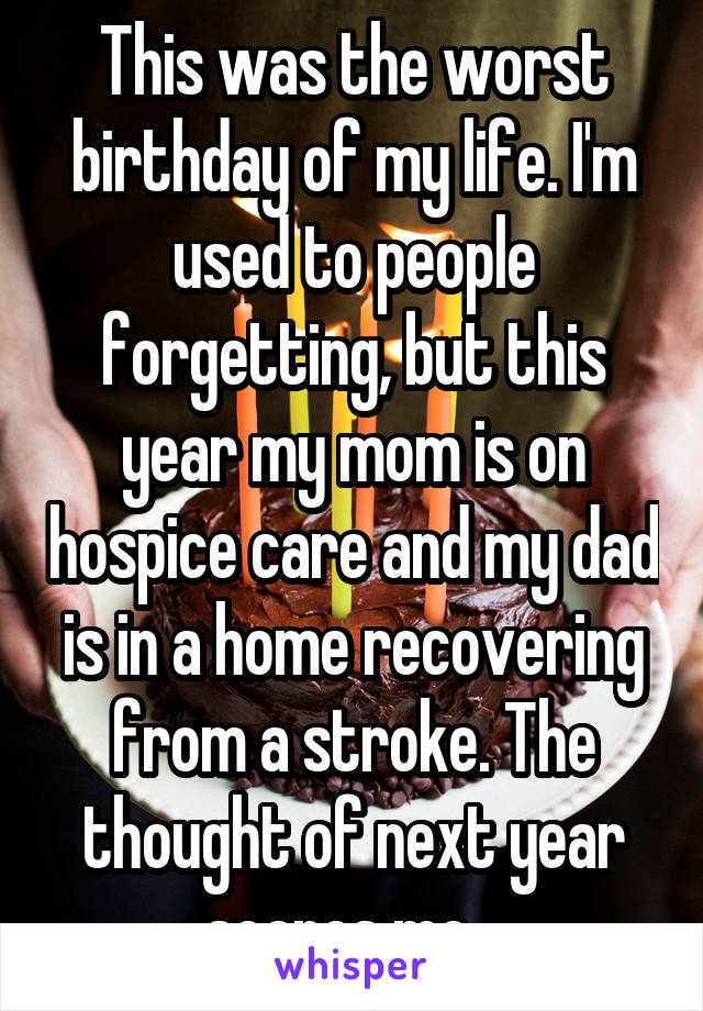 This was the worst birthday of my life. I'm used to people forgetting, but this year my mom is on hospice care and my dad is in a home recovering from a stroke. The thought of next year scares me...