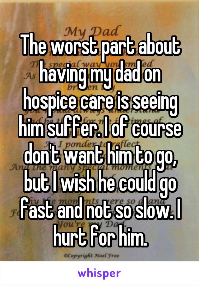 The worst part about having my dad on hospice care is seeing him suffer. I of course don't want him to go, but I wish he could go fast and not so slow. I hurt for him.