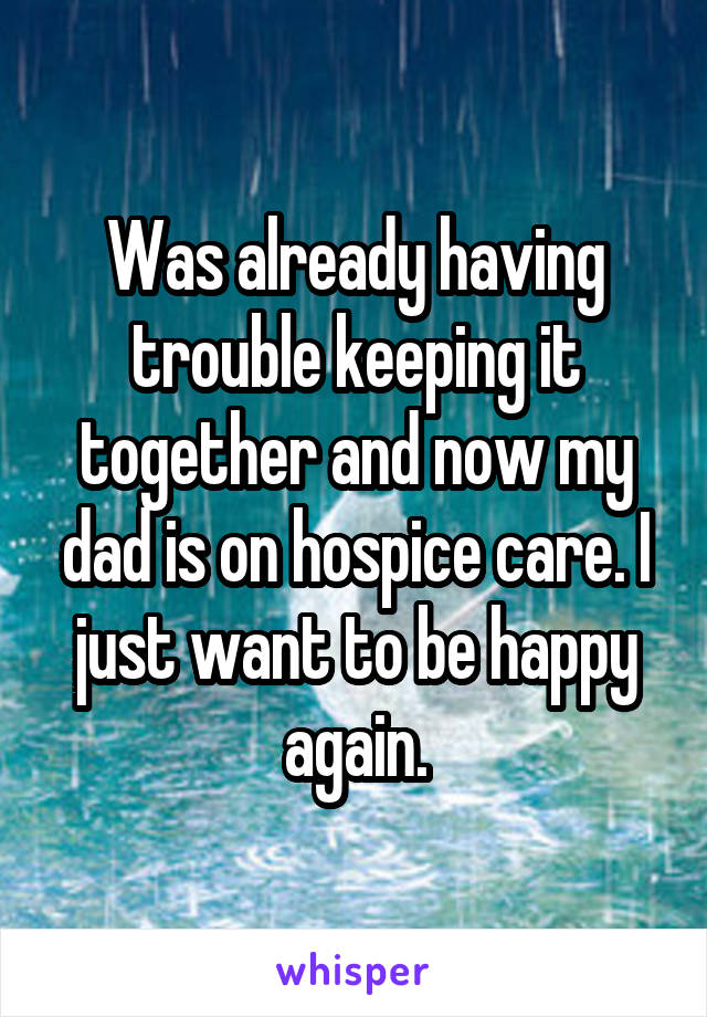 Was already having trouble keeping it together and now my dad is on hospice care. I just want to be happy again.