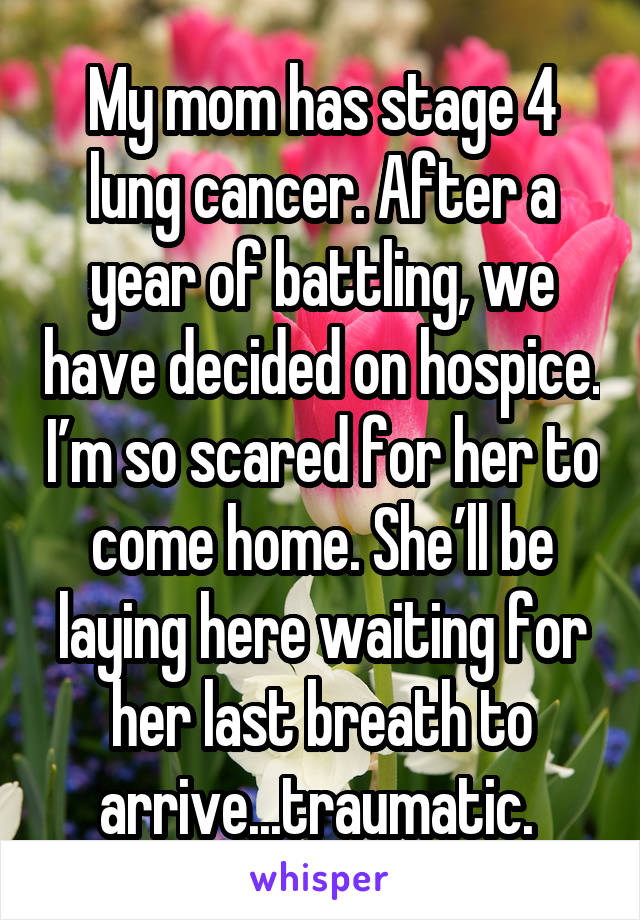 My mom has stage 4 lung cancer. After a year of battling, we have decided on hospice. I’m so scared for her to come home. She’ll be laying here waiting for her last breath to arrive...traumatic. 