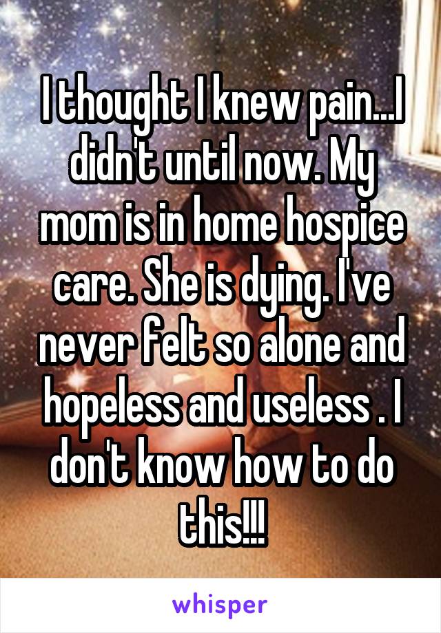 I thought I knew pain...I didn't until now. My mom is in home hospice care. She is dying. I've never felt so alone and hopeless and useless . I don't know how to do this!!!