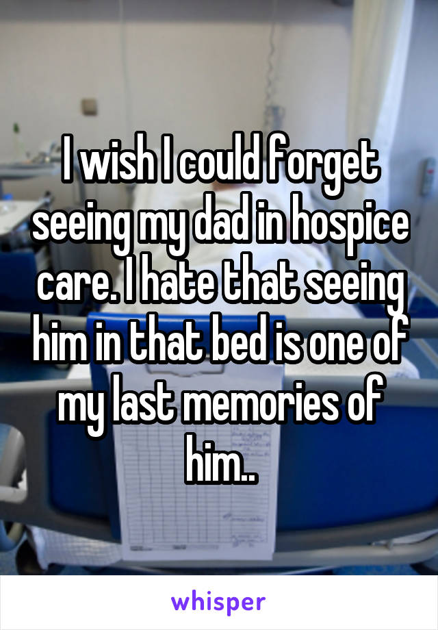 I wish I could forget seeing my dad in hospice care. I hate that seeing him in that bed is one of my last memories of him..