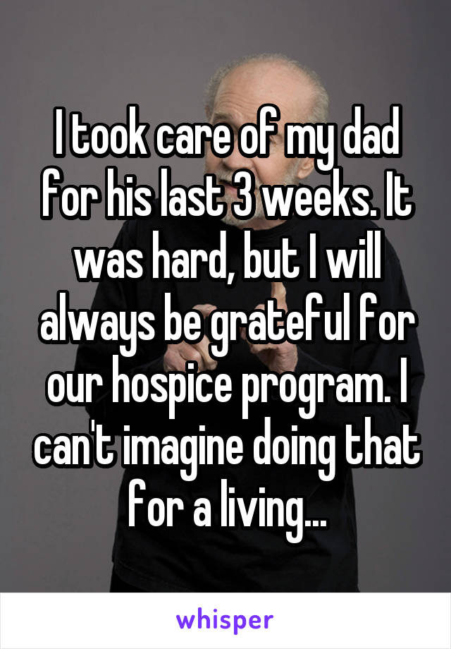 I took care of my dad for his last 3 weeks. It was hard, but I will always be grateful for our hospice program. I can't imagine doing that for a living...